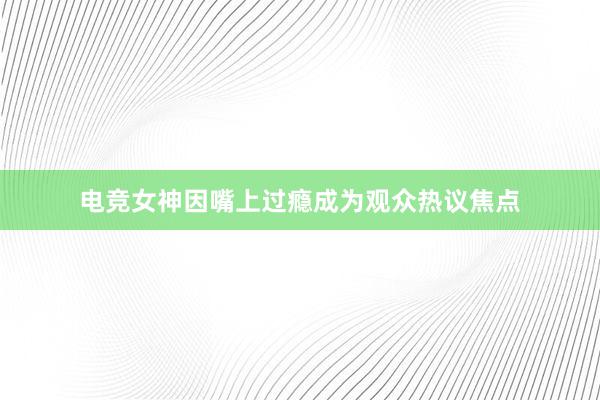 电竞女神因嘴上过瘾成为观众热议焦点