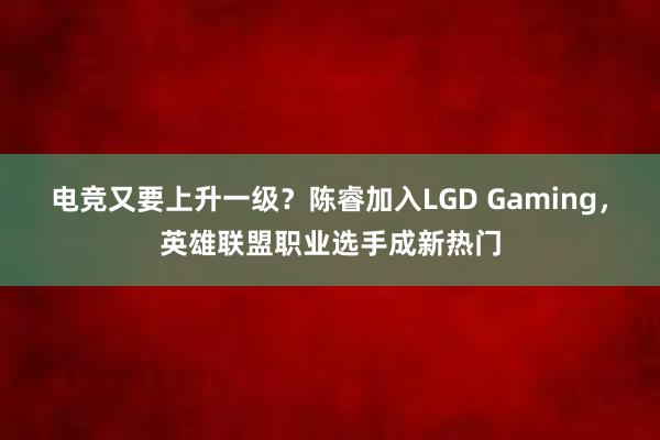 电竞又要上升一级？陈睿加入LGD Gaming，英雄联盟职业选手成新热门