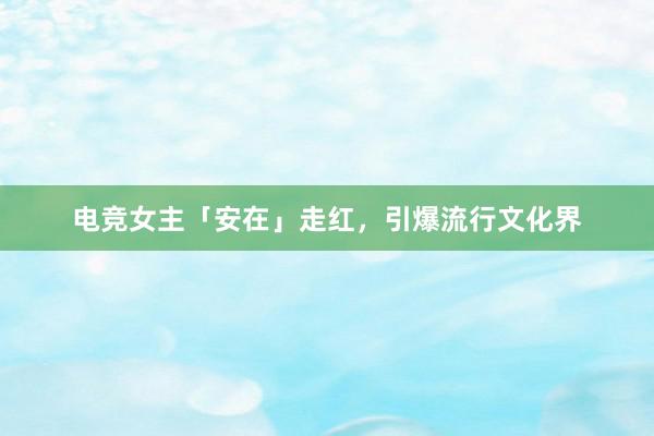 电竞女主「安在」走红，引爆流行文化界