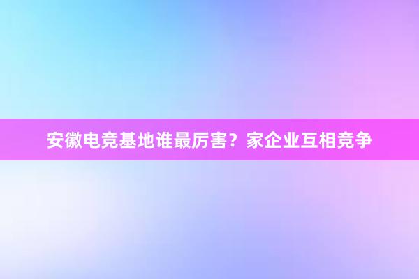 安徽电竞基地谁最厉害？家企业互相竞争