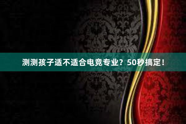 测测孩子适不适合电竞专业？50秒搞定！