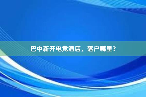 巴中新开电竞酒店，落户哪里？