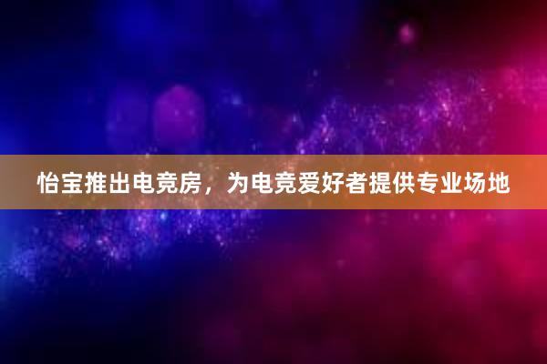 怡宝推出电竞房，为电竞爱好者提供专业场地