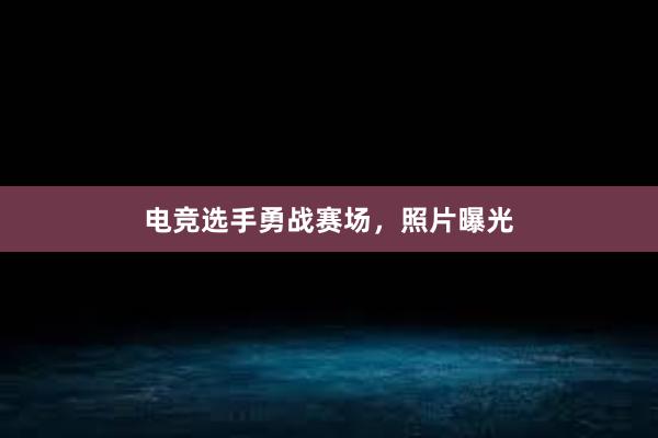 电竞选手勇战赛场，照片曝光