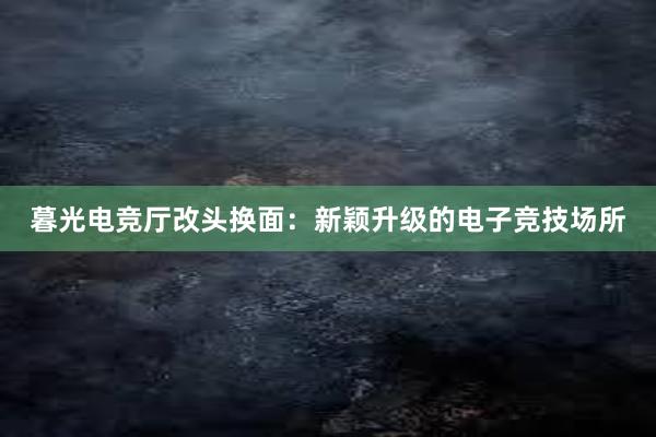 暮光电竞厅改头换面：新颖升级的电子竞技场所