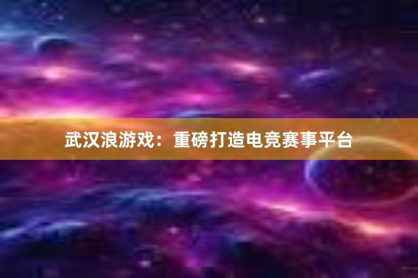 武汉浪游戏：重磅打造电竞赛事平台