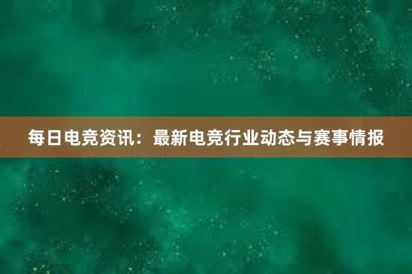 每日电竞资讯：最新电竞行业动态与赛事情报