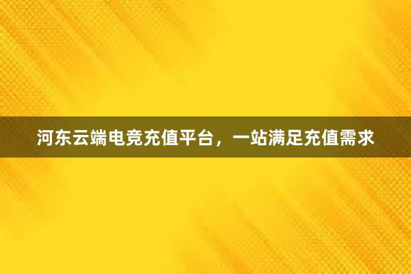 河东云端电竞充值平台，一站满足充值需求