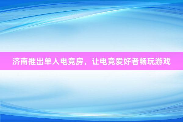 济南推出单人电竞房，让电竞爱好者畅玩游戏