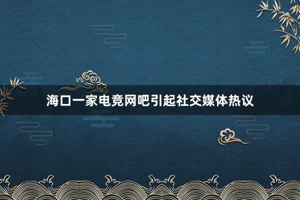 海口一家电竞网吧引起社交媒体热议