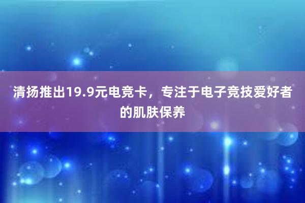 清扬推出19.9元电竞卡，专注于电子竞技爱好者的肌肤保养