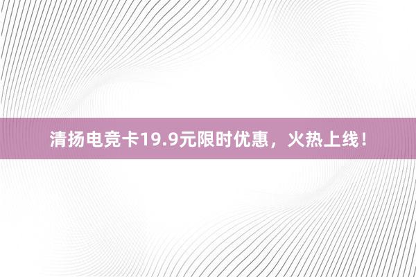 清扬电竞卡19.9元限时优惠，火热上线！