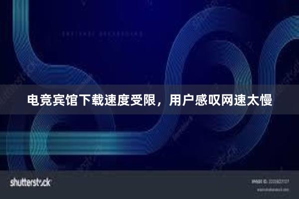 电竞宾馆下载速度受限，用户感叹网速太慢