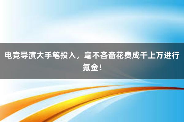 电竞导演大手笔投入，毫不吝啬花费成千上万进行氪金！