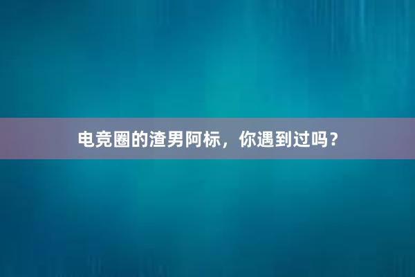 电竞圈的渣男阿标，你遇到过吗？