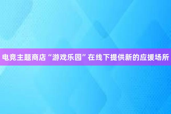 电竞主题商店“游戏乐园”在线下提供新的应援场所