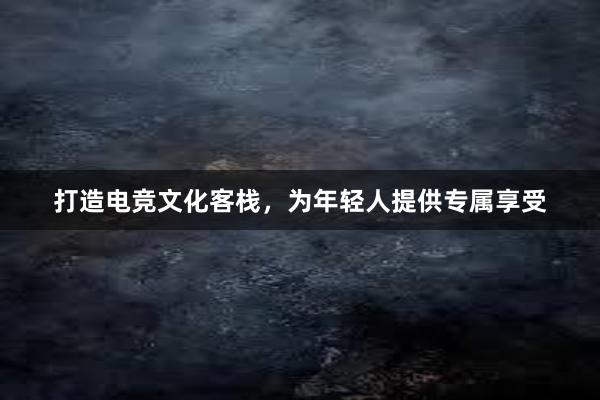 打造电竞文化客栈，为年轻人提供专属享受