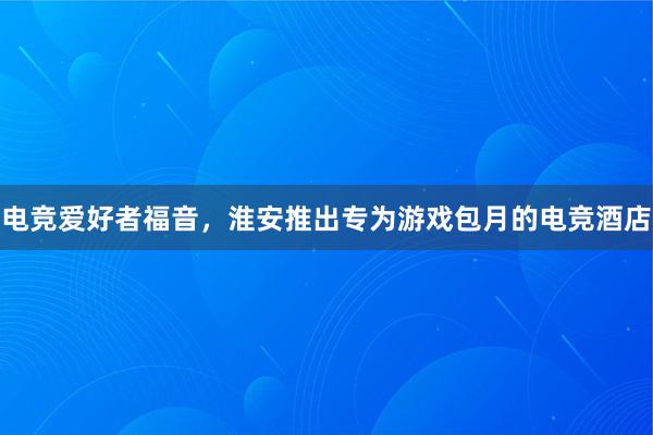 电竞爱好者福音，淮安推出专为游戏包月的电竞酒店