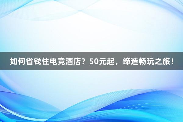 如何省钱住电竞酒店？50元起，缔造畅玩之旅！