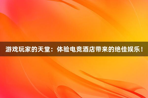 游戏玩家的天堂：体验电竞酒店带来的绝佳娱乐！