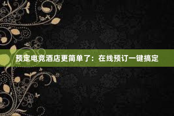 预定电竞酒店更简单了：在线预订一键搞定