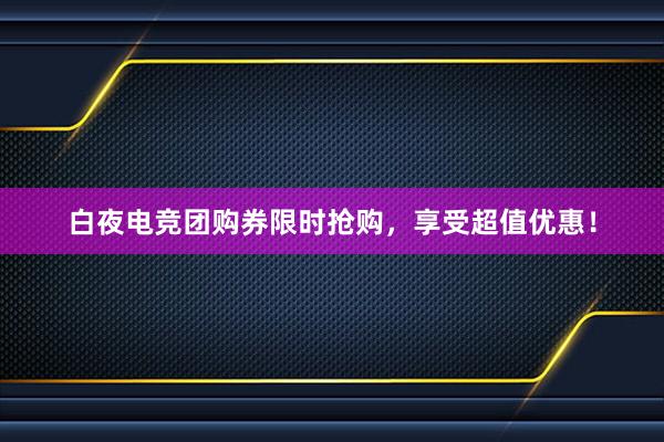 白夜电竞团购券限时抢购，享受超值优惠！