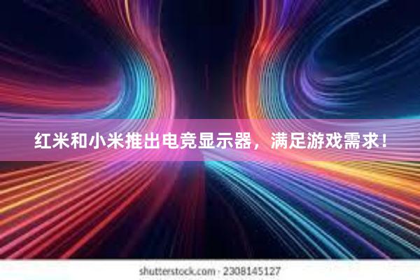 红米和小米推出电竞显示器，满足游戏需求！