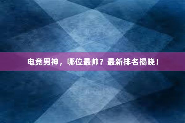 电竞男神，哪位最帅？最新排名揭晓！