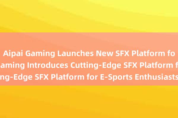 Aipai Gaming Launches New SFX Platform for Gamers -- Aipai Gaming Introduces Cutting-Edge SFX Platform for E-Sports Enthusiasts