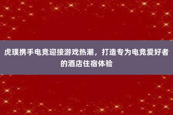 虎璞携手电竞迎接游戏热潮，打造专为电竞爱好者的酒店住宿体验