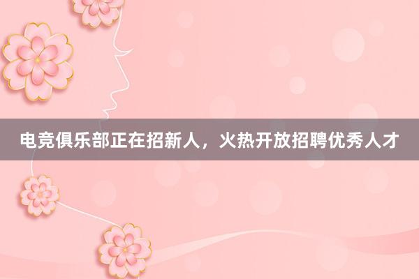 电竞俱乐部正在招新人，火热开放招聘优秀人才