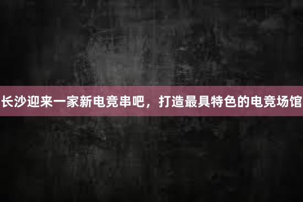 长沙迎来一家新电竞串吧，打造最具特色的电竞场馆