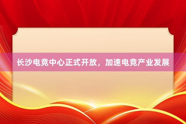 长沙电竞中心正式开放，加速电竞产业发展