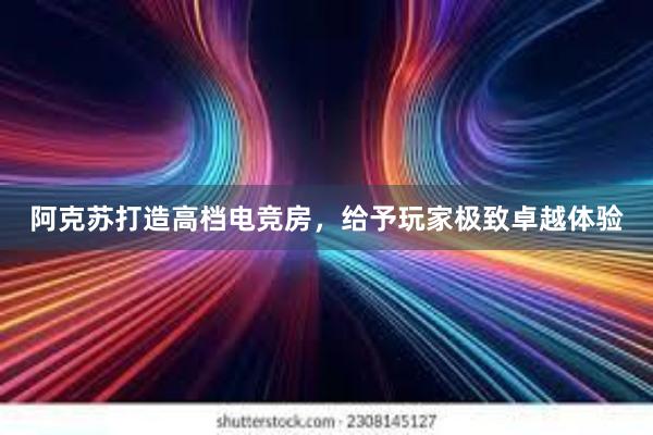 阿克苏打造高档电竞房，给予玩家极致卓越体验