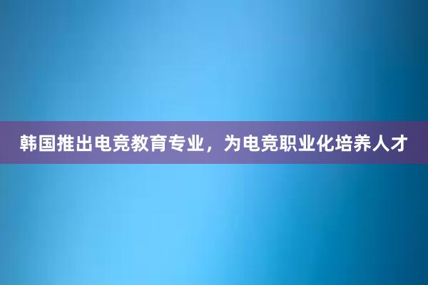 韩国推出电竞教育专业，为电竞职业化培养人才