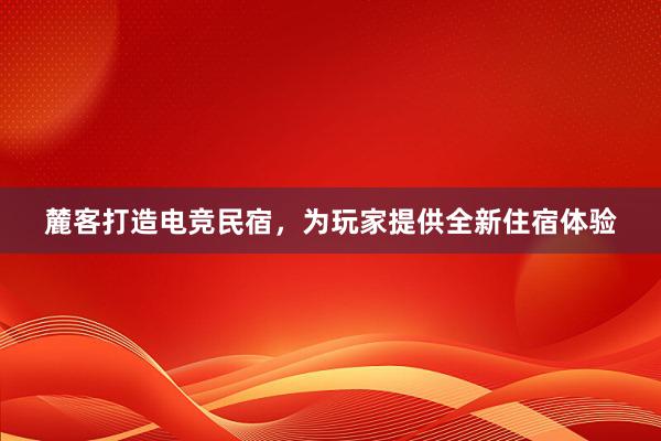 麓客打造电竞民宿，为玩家提供全新住宿体验